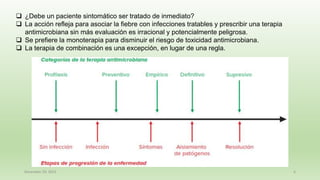 December 29, 2023 6
❑ ¿Debe un paciente sintomático ser tratado de inmediato?
❑ La acción refleja para asociar la fiebre con infecciones tratables y prescribir una terapia
antimicrobiana sin más evaluación es irracional y potencialmente peligrosa.
❑ Se prefiere la monoterapia para disminuir el riesgo de toxicidad antimicrobiana.
❑ La terapia de combinación es una excepción, en lugar de una regla.
 