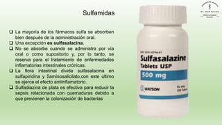 ❑ La mayoría de los fármacos sulfa se absorben
bien después de la administración oral.
❑ Una excepción es sulfasalacina.
❑ No se absorbe cuando se administra por vía
oral o como supositorio y, por lo tanto, se
reserva para el tratamiento de enfermedades
inflamatorias intestinales crónicas.
❑ La flora intestinal divide sulfasalacina en
sulfapiridina y 5aminosalicilato,con este último
se ejerce el efecto antiinflamatorio.
❑ Sulfadiazina de plata es efectiva para reducir la
sepsis relacionada con quemaduras debido a
que previenen la colonización de bacterias
Sulfamidas
 