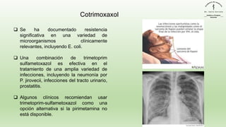 Cotrimoxaxol
❑ Se ha documentado resistencia
significativa en una variedad de
microorganismos clínicamente
relevantes, incluyendo E. coli.
❑ Una combinación de trimetoprim
sulfametoxazol es efectiva en el
tratamiento de una amplia variedad de
infecciones, incluyendo la neumonía por
P. jirovecii, infecciones del tracto urinario,
prostatitis.
❑ Algunos clínicos recomiendan usar
trimetoprim-sulfametoxazol como una
opción alternativa si la pirimetamina no
está disponible.
 