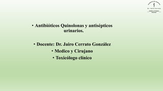 • Antibióticos Quinolonas y antisépticos
urinarios.
• Docente: Dr. Jairo Cerrato González
• Medico y Cirujano
• Toxicólogo clínico
 
