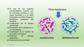 December 29, 2023 7
❑ El uso de dos agentes
antimicrobianos cuando uno
es suficiente conduce a una
mayor toxicidad y a un daño
innecesario a la flora fúngica y
bacteriana protectora del
paciente.
❑ Justificación de la terapia
combinada:
❑ Prevención de la resistencia a
la monoterapia.
❑ Aceleración de la rapidez de
la muerte microbiana.
❑ Potenciar la eficacia
terapéutica
❑ Reducción de la toxicidad
Flora bacteriana
 