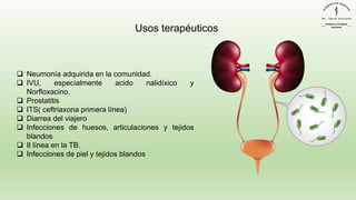 ❑ Neumonía adquirida en la comunidad.
❑ IVU, especialmente acido nalidíxico y
Norfloxacino.
❑ Prostatitis
❑ ITS( ceftriaxona primera línea)
❑ Diarrea del viajero
❑ Infecciones de huesos, articulaciones y tejidos
blandos
❑ II línea en la TB.
❑ Infecciones de piel y tejidos blandos
Usos terapéuticos
 