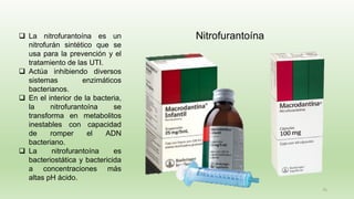 75
Nitrofurantoína
❑ La nitrofurantoína es un
nitrofurán sintético que se
usa para la prevención y el
tratamiento de las UTI.
❑ Actúa inhibiendo diversos
sistemas enzimáticos
bacterianos.
❑ En el interior de la bacteria,
la nitrofurantoína se
transforma en metabolitos
inestables con capacidad
de romper el ADN
bacteriano.
❑ La nitrofurantoína es
bacteriostática y bactericida
a concentraciones más
altas pH ácido.
 