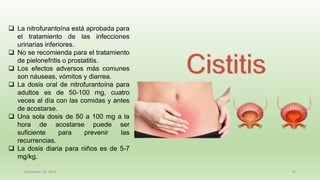December 29, 2023 76
❑ La nitrofurantoína está aprobada para
el tratamiento de las infecciones
urinarias inferiores.
❑ No se recomienda para el tratamiento
de pielonefritis o prostatitis.
❑ Los efectos adversos más comunes
son náuseas, vómitos y diarrea.
❑ La dosis oral de nitrofurantoína para
adultos es de 50-100 mg, cuatro
veces al día con las comidas y antes
de acostarse.
❑ Una sola dosis de 50 a 100 mg a la
hora de acostarse puede ser
suficiente para prevenir las
recurrencias.
❑ La dosis diaria para niños es de 5-7
mg/kg.
 