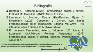 ❑ Bertram G. Katzung (2020) Farmacología básica y clínica.
Editorial Mc Graw Hill LANGE.15ava Edición
❑ Laurence L. Brunton, Randa Hilal-Dandan, Bjorn C.
Knollmann (2022) Goodman y Gilman. Las bases
Farmacologicas de la Terapéutica. Editorial Mc Graw – Hill
interamericana Editores, S.A 14ava Edición.
❑ P. Lorenzo Fernandez, Alfonzo Moreno, J.C. Leza, L.
Lizasoain, M.A.Moro.A. Portoles. Velasquez. (2019)
Farmacología básica y clínica. Editorial Panamericana de
salud, S.A.
“El éxito significa tener el coraje, la determinación, y la voluntad de convertirse en la
persona que usted cree que estaba destinada a ser.” —George Sheehan
Bibliografía
 