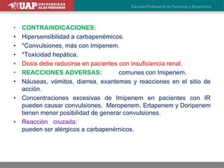 • CONTRAINDICACIONES:
• Hipersensibilidad a carbapenémicos.
• *Convulsiones, más con Imipenem.
• *Toxicidad hepática.
• Dosis debe reducirse en pacientes con insuficiencia renal.
• REACCIONES ADVERSAS: Más comunes con Imipenem.
• Náuseas, vómitos, diarrea, exantemas y reacciones en el sitio de
acción.
• Concentraciones excesivas de Imipenem en pacientes con IR
pueden causar convulsiones. Meropenem, Ertapenem y Doripenem
tienen menor posibilidad de generar convulsiones.
• Reacción cruzada: Pacientes alérgicos a penicilinas también
pueden ser alérgicos a carbapenémicos.
 