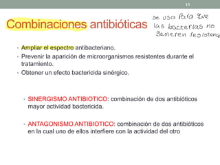 Combinaciones antibióticas
‡ Ampliar el espectro antibacteriano.
‡ Prevenir la aparición de microorganismos resistentes durante el
tratamiento.
‡ Obtener un efecto bactericida sinérgico.
‡ SINERGISMO ANTIBIOTICO: combinación de dos antibióticos
mayor actividad bactericida.
‡ ANTAGONISMO ANTIBIOTICO: combinación de dos antibióticos
en la cual uno de ellos interfiere con la actividad del otro
13
se usa Para que
las bacterias no
Generen resistencia
 