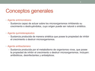 Conceptos generales
‡ Agente antimicrobiano
‡ Sustancia capaz de actuar sobre los microorganismos inhibiendo su
crecimiento o destruyéndolos, cuyo origen puede ser natural o sintético.
‡ Agente quimioterapéutico
‡ Sustancia producida de manera sintética que posee la propiedad de inhibir
el crecimiento o destruir microorganismos.
‡ Agente antibacteriano
‡ Sustancia producida por el metabolismo de organismos vivos, que posee
la propiedad de inhibir el crecimiento o destruir microorganismos. Incluyen:
antibióticos, desinfectantes y antisépticos.
2
 