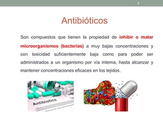 Antibióticos
Son compuestos que tienen la propiedad de inhibir o matar
microorganismos (bacterias) a muy bajas concentraciones y
con toxicidad suficientemente baja como para poder ser
administrados a un organismo por vía interna, hasta alcanzar y
mantener concentraciones eficaces en los tejidos.
3
 