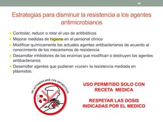 Estrategias para disminuir la resistencia a los agentes
antimicrobianos
‡ Controlar, reducir o rotar el uso de antibióticos
‡ Mejorar medidas de higiene en el personal clínico
‡ Modificar químicamente los actuales agentes antibacterianos de acuerdo al
conocimiento de los mecanismos de resistencia
‡ Desarrollar inhibidores de las enzimas que modifican o destruyen los agentes
antibacterianos
‡ Desarrollar agentes que pudieran «curar» la resistencia mediada en
plásmidos.
USO PERMITIDO SOLO CON
RECETA MEDICA
RESPETAR LAS DOSIS
INDICADAS POR EL MEDICO
40
 