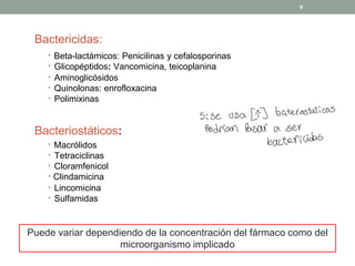 Bactericidas:
· Beta-lactámicos: Penicilinas y cefalosporinas
· Glicopéptidos: Vancomicina, teicoplanina
· Aminoglicósidos
· Quinolonas: enrofloxacina
· Polimixinas
Bacteriostáticos:
· Macrólidos
· Tetraciclinas
· Cloramfenicol
· Clindamicina
· Lincomicina
· Sulfamidas
Puede variar dependiendo de la concentración del fármaco como del
microorganismo implicado
9
Si se usa LTJ bateristaticos
Podrían Pasar a ser
bactericidas
 