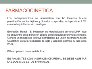FARMACOCINETICA
• Los carbapenemicos se administran vía IV teniendo buena
penetración en los tejidos y líquidos corporales incluyendo el LCR
cuando hay inflamación meníngea.
• Excreción: Renal – El Imipenem es metabolizado por una DHP I que
se encuentra en el borde en cepillo de los túbulos proximales renales.
Genera un metabolito inactivo nefrotoxico. La unión de Imipenem con
Cilastatina evita la formación de este y ademas permite su uso para
IVUs.
• El Meropenem no se metaboliza.
• EN PACIENTES CON INSUFICIENCIA RENAL SE DEBE AJUSTAR
LAS DOSIS DE ESTOS FARMACOS.
 