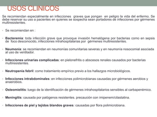 USOS CLINICOS
Se recomiendan especialmente en infecciones graves que pongan en peligro la vida del enfermo. Se
debe reservar su uso a pacientes en quienes se sospecha sean portadores de infecciones por gérmenes
multiresistentes.
• Se recomiendan en :
• Bacteremia: toda infección grave que provoque invasión hematógena por bacterias como en sepsis
de foco desconocido, infecciones intrahospitalarias por gérmenes multiresistentes.
• Neumonía: se recomiendan en neumonías comunitarias severas y en neumonía nosocomial asociada
al uso de ventilador.
• Infecciones urinarias complicadas: en pielonefritis o abscesos renales causados por bacterias
multiresistentes.
• Neutropenia febril: como tratamiento empírico previo a los hallazgos microbiológicos.
• Infecciones intrabdominales: en infecciones polimicrobianas causadas por gérmenes aerobios y
anaerobios.
• Osteomielitis: luego de la identificación de gérmenes intrahospitalarios sensibles al carbapenémico.
• Meningitis: causada por patógenos resistentes. precaución con imipenem/cilastatina.
• Infecciones de piel y tejidos blandos graves: causadas por flora polimicrobiana.
 