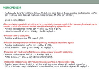 MEROPENEM
• Perfusión IV durante 15-30 min (o bolo IV de 5 min para dosis ≤ 1 g en adultos, adolescentes y niños
con > 50 kg o para dosis 20 mg/kg en niños 3 meses-11 años con ≤ 50 kg).
• Dosis recomendadas:
- Neumonía (incluyendo la adquirida en la comunidad y la nosocomial), infección complicada del tracto
urinario, complicada intra-abdominal, complicada de piel y tejidos blandos.
• Adultos, adolescentes y niños con > 50 kg: 500 mg ó 1 g/8 h;
• niños 3 meses-11 años con ≤ 50 kg: 10 ó 20 mg/kg/8 h.
- Infección intra- y post-parto.
• Adultos. y adolescentes: 500 mg ó 1 g/8 h.
- Infección broncopulmonar en fibrosis quística y meningitis bacteriana aguda.
• Adultos, adolescentes y niños con > 50 kg: 2 g/8 h.
• Niños 3 meses-11 años y con ≤ 50 kg: 40 mg/kg/8 h.
- Pacientes con neutropenia febril que se sospecha por infección bacteriana.
• Adultos, adolescentes y niños con > 50 kg: 1 g/8 h;
• Niños 3 meses-11 años y con ≤ 50 kg: 20 mg/kg/8 h.
-Infecciones nosocomiales por Pseudomonas aeruginosa o Acinetobacter spp.
• Pueden requerir hasta 2 g/8 h en adultos y adolescentes, y hasta 40 mg/kg/8 h en niños.
Niños < 3 meses: seguridad/eficacia no establecidas, datos limitados sugieren 20 mg/kg/8 h.
 