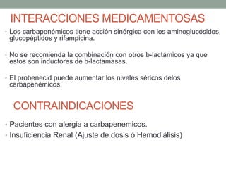 INTERACCIONES MEDICAMENTOSAS
• Los carbapenémicos tiene acción sinérgica con los aminoglucósidos,
glucopéptidos y rifampicina.
• No se recomienda la combinación con otros b-lactámicos ya que
estos son inductores de b-lactamasas.
• El probenecid puede aumentar los niveles séricos delos
carbapenémicos.
CONTRAINDICACIONES
• Pacientes con alergia a carbapenemicos.
• Insuficiencia Renal (Ajuste de dosis ó Hemodiálisis)
 