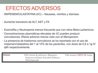 EFECTOS ADVERSOS
• IMIPENEM/CILASTATINA (I/C) – Nauseas, vómitos y diarreas.
• Aumento transitorio de ALT, AST y FA
• Eosinofilia y Neutropenia menos frecuente que con otros Beta-Lactamicos.
• Concentraciones plasmáticas elevadas de I/C pueden producir
convulsiones. Efecto adverso menos visto con el Meropenem.
• La presencia de trastornos convulsivos se ha reportado con el uso de
imipenem/cilastatina del 1 al 10% de los pacientes, con dosis de 0,5 a 1g IV
q6h respectivamente.
 