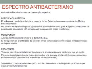 ESPECTRO ANTIBACTERIANO
Antibióticos Beta-Lactamicos de mas amplio espectro.
IMIPENEM/CILASTATINA
El Imipenem resiste hidrolisis de la mayoria de las Beta-Lactamasas excepto de las Metalo-
Beta-lactamasas
Útil para el tratamiento empírico y provisional y activo frente m.o. gram + y gram– productores de
penicilinasa, anaerobios y P. aeruginosa (Han aparecido cepas resistentes)
MEROPENEM
Actividad antibacteriana similar a la del IMIPENEM.
El meropenem es el antibiótico de elección en las complicaciones infecciosas intraabdominales
de la pancreatitis.
ERTAPENEM.
Ya no se usa intrahospitalariamente debido a la amplia resistencia bacteriana que ya existe.
Presenta la ventaja de que se puede administrar una sola vez al día en infecciones adquiridas
en la comunidad (neumonías e infecciones intraabdominales).
Se reservan como tratamiento empírico en infecciones nosocomiales graves provocadas por
organismos multirresistentes
 