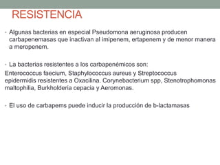 RESISTENCIA
• Algunas bacterias en especial Pseudomona aeruginosa producen
carbapenemasas que inactivan al imipenem, ertapenem y de menor manera
a meropenem.
• La bacterias resistentes a los carbapenémicos son:
Enterococcus faecium, Staphylococcus aureus y Streptococcus
epidermidis resistentes a Oxacilina. Corynebacterium spp, Stenotrophomonas
maltophilia, Burkholderia cepacia y Aeromonas.
• El uso de carbapems puede inducir la producción de b-lactamasas
 