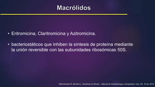 • Eritromicina, Claritromicina y Azitromicina.
• bacteriostáticos que inhiben la síntesis de proteína mediante
la unión reversible con las subunidades ribosómicas 50S.
Hilal-Dandan R, Brunton L. Goodman & Gilman – Manual de Farmacología y terapéutica. Cap. 54; 2a ed. 2015
 