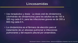 • Uso terapéutico y dosis: La dosis oral de clindamicina
(clorhidrato de clindamicina) para los adultos es de 150 a
300 mg cada 6 h; para las infecciones graves es de 300 a
600 mg cada 6 h.
• La clindamicina es el fármaco de elección para el
tratamiento de un absceso pulmonar e infecciones
pulmonares y del espacio pleural por anaerobios.
Hilal-Dandan R, Brunton L. Goodman & Gilman – Manual de Farmacología y terapéutica. Cap. 54; 2a ed. 2015
 