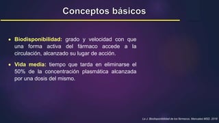 Le J. Biodisponibilidad de los fármacos. Manuales MSD. 2018
 Biodisponibilidad: grado y velocidad con que
una forma activa del fármaco accede a la
circulación, alcanzado su lugar de acción.
 Vida media: tiempo que tarda en eliminarse el
50% de la concentración plasmática alcanzada
por una dosis del mismo.
 