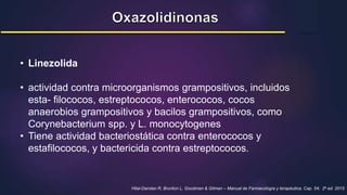 • Linezolida
• actividad contra microorganismos grampositivos, incluidos
esta- filococos, estreptococos, enterococos, cocos
anaerobios grampositivos y bacilos grampositivos, como
Corynebacterium spp. y L. monocytogenes
• Tiene actividad bacteriostática contra enterococos y
estafilococos, y bactericida contra estreptococos.
Hilal-Dandan R, Brunton L. Goodman & Gilman – Manual de Farmacología y terapéutica. Cap. 54; 2a ed. 2015
 