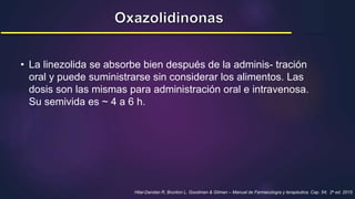 • La linezolida se absorbe bien después de la adminis- tración
oral y puede suministrarse sin considerar los alimentos. Las
dosis son las mismas para administración oral e intravenosa.
Su semivida es ~ 4 a 6 h.
Hilal-Dandan R, Brunton L. Goodman & Gilman – Manual de Farmacología y terapéutica. Cap. 54; 2a ed. 2015
 