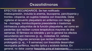 EFECTOS SECUNDARIOS. Se han notificado
mielosupresión, incluida la anemia, leucopenia, pancitopenia y
trombo- citopenia, en sujetos tratados con linezolida. Debe
vigilarse el recuento plaquetario en enfermos con riesgo de
he - morragia, trombocitopenia preexistente o trastornos
intrínsecos o adquiridos de la función plaquetaria, así como en
pacientes que reciben cursos terapéuticos mayores de dos
semanas. El fármaco es tolerable y por lo general los efectos
secundarios son menores (p. ej., molestias GI, cefalea,
exantema). Algunas personas que reciben tratamiento
prolongado (p. ej., > 8 semanas) con linezolida desarrollan
neuropatía periférica, neuritis óptica y acidosis láctica. En
general, no debe usarse linezolida para el tratamiento
Hilal-Dandan R, Brunton L. Goodman & Gilman – Manual de Farmacología y terapéutica. Cap. 54; 2a ed. 2015
 