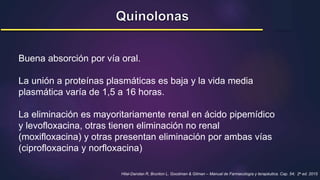 Buena absorción por vía oral.
La unión a proteínas plasmáticas es baja y la vida media
plasmática varía de 1,5 a 16 horas.
La eliminación es mayoritariamente renal en ácido pipemídico
y levofloxacina, otras tienen eliminación no renal
(moxifloxacina) y otras presentan eliminación por ambas vías
(ciprofloxacina y norfloxacina)
Hilal-Dandan R, Brunton L. Goodman & Gilman – Manual de Farmacología y terapéutica. Cap. 54; 2a ed. 2015
 