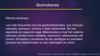 Efectos adversos:
Los más frecuentes son los gastrointestinales, que incluyen
náuseas, anorexia, vómitos y dolor abdominal. Se han
reportado en segundo lugar alteraciones a nivel del sistema
nervioso central como cefaleas, insomnio y alteraciones del
humor. Artropatía y erosiones de los cartílagos en animales
jóvenes han determinado su uso restringido en niños.
Hilal-Dandan R, Brunton L. Goodman & Gilman – Manual de Farmacología y terapéutica. Cap. 54; 2a ed. 2015
 