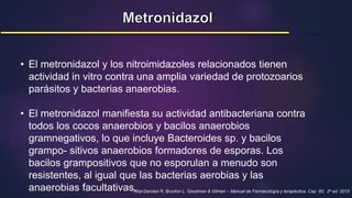 • El metronidazol y los nitroimidazoles relacionados tienen
actividad in vitro contra una amplia variedad de protozoarios
parásitos y bacterias anaerobias.
• El metronidazol manifiesta su actividad antibacteriana contra
todos los cocos anaerobios y bacilos anaerobios
gramnegativos, lo que incluye Bacteroides sp. y bacilos
grampo- sitivos anaerobios formadores de esporas. Los
bacilos grampositivos que no esporulan a menudo son
resistentes, al igual que las bacterias aerobias y las
anaerobias facultativas.
Hilal-Dandan R, Brunton L. Goodman & Gilman – Manual de Farmacología y terapéutica. Cap. 50; 2a ed. 2015
 