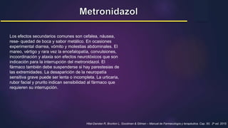 Hilal-Dandan R, Brunton L. Goodman & Gilman – Manual de Farmacología y terapéutica. Cap. 50; 2a ed. 2015
Los efectos secundarios comunes son cefalea, náusea,
rese- quedad de boca y sabor metálico. En ocasiones
experimental diarrea, vómito y molestias abdominales. El
mareo, vértigo y rara vez la encefalopatía, convulsiones,
incoordinación y ataxia son efectos neurotóxicos que son
indicación para la interrupción del metronidazol. El
fármaco también debe suspenderse si hay parestesias de
las extremidades. La desaparición de la neuropatía
sensitiva grave puede ser lenta o incompleta. La urticaria,
rubor facial y prurito indican sensibilidad al fármaco que
requieren su interrupción.
 