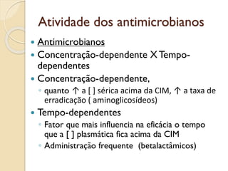 Atividade dos antimicrobianos
 Antimicrobianos
 Concentração-dependente X Tempo-
dependentes
 Concentração-dependente,
◦ quanto ↑ a [ ] sérica acima da CIM, ↑ a taxa de
erradicação ( aminoglicosídeos)
 Tempo-dependentes
◦ Fator que mais influencia na eficácia o tempo
que a [ ] plasmática fica acima da CIM
◦ Administração frequente (betalactâmicos)
 
