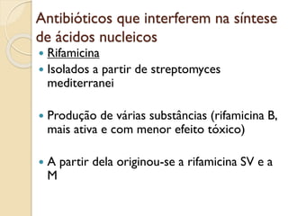 Antibióticos que interferem na síntese
de ácidos nucleicos
 Rifamicina
 Isolados a partir de streptomyces
mediterranei
 Produção de várias substâncias (rifamicina B,
mais ativa e com menor efeito tóxico)
 A partir dela originou-se a rifamicina SV e a
M
 