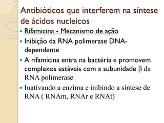 Antibióticos que interferem na síntese
de ácidos nucleicos
 Rifamicina - Mecanismo de ação
 Inibição da RNA polimerase DNA-
dependente
 A rifamicina entra na bactéria e promovem
complexos estáveis com a subunidade β da
RNA polimerase
 Inativando a enzima e inibindo a síntese de
RNA ( RNAm, RNAr e RNAt)
 