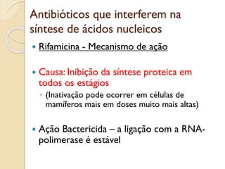Antibióticos que interferem na
síntese de ácidos nucleicos
 Rifamicina - Mecanismo de ação
 Causa: Inibição da síntese proteica em
todos os estágios
◦ (Inativação pode ocorrer em células de
mamíferos mais em doses muito mais altas)
 Ação Bactericida – a ligação com a RNA-
polimerase é estável
 