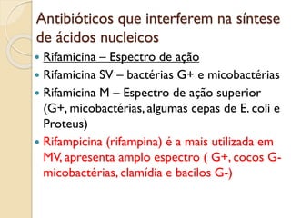 Antibióticos que interferem na síntese
de ácidos nucleicos
 Rifamicina – Espectro de ação
 Rifamicina SV – bactérias G+ e micobactérias
 Rifamicina M – Espectro de ação superior
(G+, micobactérias, algumas cepas de E. coli e
Proteus)
 Rifampicina (rifampina) é a mais utilizada em
MV, apresenta amplo espectro ( G+, cocos G-
micobactérias, clamídia e bacilos G-)
 