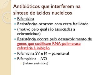 Antibióticos que interferem na
síntese de ácidos nucleicos
 Rifamicina
 Resistências ocorrem com certa facilidade
 (motivo pelo qual são associadas a
eritromicinas)
 Resistência ocorre pelo desenvolvimento de
genes que codificam RNA-polimerase
refratária à inibição
 Rifamicina SV e M – parenteral
 Rifampicina –VO
 (indutor enzimático)
 