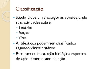 Classificação
 Subdivididos em 3 categorias considerando
suas atividades sobre:
◦ Bactérias
◦ Fungos
◦ Vírus
 Antibióticos podem ser classificados
segundo vários critérios
 Estrutura química, ação biológica, espectro
de ação e mecanismo de ação
 
