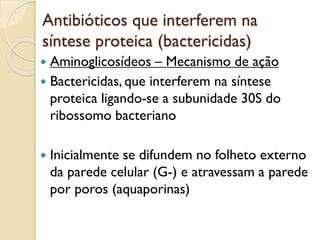 Antibióticos que interferem na
síntese proteica (bactericidas)
 Aminoglicosídeos – Mecanismo de ação
 Bactericidas, que interferem na síntese
proteica ligando-se a subunidade 30S do
ribossomo bacteriano
 Inicialmente se difundem no folheto externo
da parede celular (G-) e atravessam a parede
por poros (aquaporinas)
 