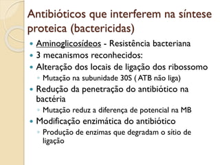 Antibióticos que interferem na síntese
proteica (bactericidas)
 Aminoglicosídeos - Resistência bacteriana
 3 mecanismos reconhecidos:
 Alteração dos locais de ligação dos ribossomo
◦ Mutação na subunidade 30S ( ATB não liga)
 Redução da penetração do antibiótico na
bactéria
◦ Mutação reduz a diferença de potencial na MB
 Modificação enzimática do antibiótico
◦ Produção de enzimas que degradam o sítio de
ligação
 