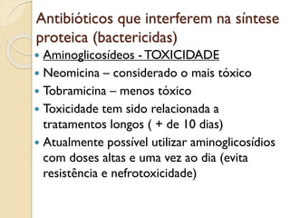 Antibióticos que interferem na síntese
proteica (bactericidas)
 Aminoglicosídeos - TOXICIDADE
 Neomicina – considerado o mais tóxico
 Tobramicina – menos tóxico
 Toxicidade tem sido relacionada a
tratamentos longos ( + de 10 dias)
 Atualmente possível utilizar aminoglicosídios
com doses altas e uma vez ao dia (evita
resistência e nefrotoxicidade)
 
