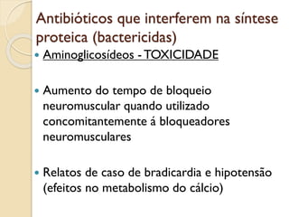 Antibióticos que interferem na síntese
proteica (bactericidas)
 Aminoglicosídeos - TOXICIDADE
 Aumento do tempo de bloqueio
neuromuscular quando utilizado
concomitantemente á bloqueadores
neuromusculares
 Relatos de caso de bradicardia e hipotensão
(efeitos no metabolismo do cálcio)
 