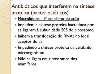 Antibióticos que interferem na síntese
proteica (bacteriostáticos)
 Macrolídeos – Mecanismo de ação
 Impedem a síntese proteica bacteriana por
se ligarem à subunidade 50S do ribossomo
 Inibem a translocação do RNAt no local
aceptor do aa
 Impedindo a síntese proteica da célula do
microrganismo
 Não se ligam em ribossomos dos
mamíferos
 