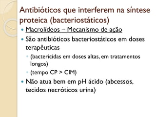 Antibióticos que interferem na síntese
proteica (bacteriostáticos)
 Macrolídeos – Mecanismo de ação
 São antibióticos bacteriostáticos em doses
terapêuticas
◦ (bactericidas em doses altas, em tratamentos
longos)
◦ (tempo CP > CIM)
 Não atua bem em pH ácido (abcessos,
tecidos necróticos urina)
 
