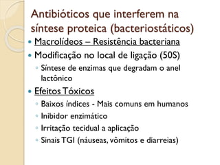 Antibióticos que interferem na
síntese proteica (bacteriostáticos)
 Macrolídeos – Resistência bacteriana
 Modificação no local de ligação (50S)
◦ Síntese de enzimas que degradam o anel
lactônico
 EfeitosTóxicos
◦ Baixos índices - Mais comuns em humanos
◦ Inibidor enzimático
◦ Irritação tecidual a aplicação
◦ Sinais TGI (náuseas, vômitos e diarreias)
 