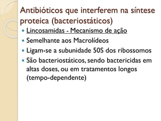 Antibióticos que interferem na síntese
proteica (bacteriostáticos)
 Lincosamidas - Mecanismo de ação
 Semelhante aos Macrolídeos
 Ligam-se a subunidade 50S dos ribossomos
 São bacteriostáticos, sendo bactericidas em
altas doses, ou em tratamentos longos
(tempo-dependente)
 