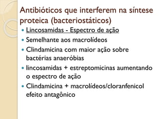 Antibióticos que interferem na síntese
proteica (bacteriostáticos)
 Lincosamidas - Espectro de ação
 Semelhante aos macrolídeos
 Clindamicina com maior ação sobre
bactérias anaeróbias
 lincosamidas + estreptomicinas aumentando
o espectro de ação
 Clindamicina + macrolídeos/cloranfenicol
efeito antagônico
 