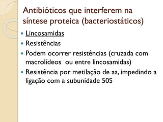 Antibióticos que interferem na
síntese proteica (bacteriostáticos)
 Lincosamidas
 Resistências
 Podem ocorrer resistências (cruzada com
macrolídeos ou entre lincosamidas)
 Resistência por metilação de aa, impedindo a
ligação com a subunidade 50S
 
