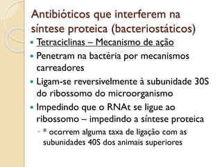 Antibióticos que interferem na
síntese proteica (bacteriostáticos)
 Tetraciclinas – Mecanismo de ação
 Penetram na bactéria por mecanismos
carreadores
 Ligam-se reversivelmente à subunidade 30S
do ribossomo do microorganismo
 Impedindo que o RNAt se ligue ao
ribossomo – impedindo a síntese proteica
◦ * ocorrem alguma taxa de ligação com as
subunidades 40S dos animais superiores
 